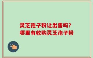 灵芝孢子粉让出售吗？哪里有收购灵芝孢子粉