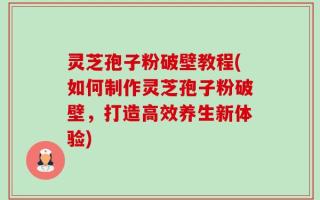 灵芝孢子粉破壁教程(如何制作灵芝孢子粉破壁，打造高效养生新体验)