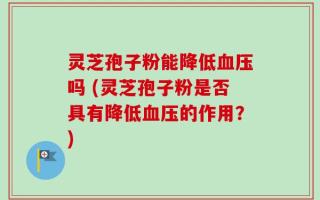 灵芝孢子粉能降低血压吗 (灵芝孢子粉是否具有降低血压的作用？)