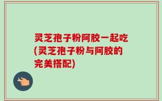 灵芝孢子粉阿胶一起吃(灵芝孢子粉与阿胶的完美搭配)