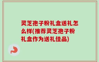 灵芝孢子粉礼盒送礼怎么样(推荐灵芝孢子粉礼盒作为送礼佳品)