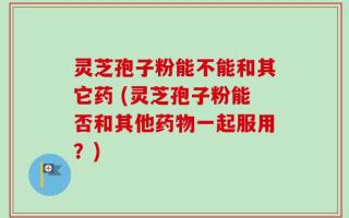 灵芝孢子粉能不能和其它药 (灵芝孢子粉能否和其他药物一起服用？)