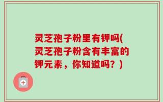 灵芝孢子粉里有钾吗(灵芝孢子粉含有丰富的钾元素，你知道吗？)