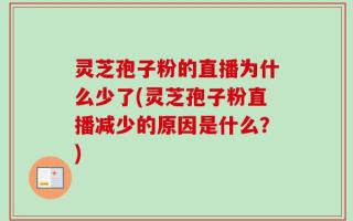 灵芝孢子粉的直播为什么少了(灵芝孢子粉直播减少的原因是什么？)