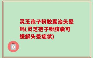 灵芝孢子粉胶囊治头晕吗(灵芝孢子粉胶囊可缓解头晕症状)