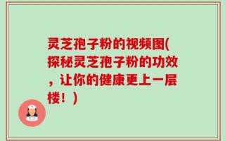 灵芝孢子粉的视频图(探秘灵芝孢子粉的功效，让你的健康更上一层楼！)