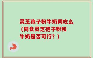 灵芝孢子粉牛奶同吃么 (同食灵芝孢子粉和牛奶是否可行？)
