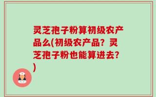灵芝孢子粉算初级农产品么(初级农产品？灵芝孢子粉也能算进去？)