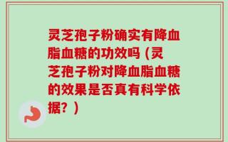 灵芝孢子粉确实有降血脂血糖的功效吗 (灵芝孢子粉对降血脂血糖的效果是否真有科学依据？)