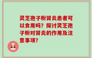 灵芝孢子粉肾炎患者可以食用吗？探讨灵芝孢子粉对肾炎的作用及注意事项？