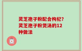 灵芝孢子粉配合枸杞？灵芝孢子粉煲汤的12种做法