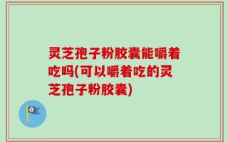灵芝孢子粉胶囊能嚼着吃吗(可以嚼着吃的灵芝孢子粉胶囊)