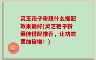 灵芝孢子粉跟什么搭配效果最好(灵芝孢子粉最佳搭配推荐，让功效更加倍增！)