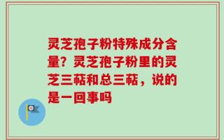 灵芝孢子粉特殊成分含量？灵芝孢子粉里的灵芝三萜和总三萜，说的是一回事吗