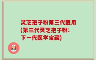 灵芝孢子粉第三代医用(第三代灵芝孢子粉：下一代医学宝藏)
