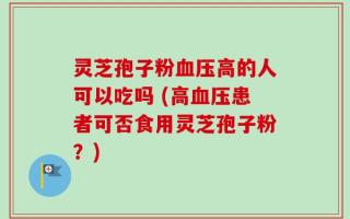 灵芝孢子粉血压高的人可以吃吗 (高血压患者可否食用灵芝孢子粉？)