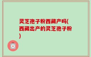 灵芝孢子粉西藏产吗(西藏出产的灵芝孢子粉)