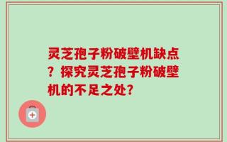 灵芝孢子粉破壁机缺点？探究灵芝孢子粉破壁机的不足之处？