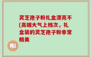 灵芝孢子粉礼盒漂亮不(高端大气上档次，礼盒装的灵芝孢子粉非常精美