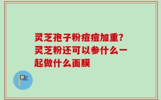 灵芝孢子粉痘痘加重？灵芝粉还可以参什么一起做什么面膜