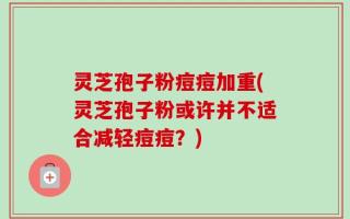 灵芝孢子粉痘痘加重(灵芝孢子粉或许并不适合减轻痘痘？)