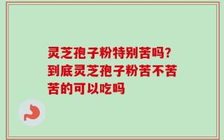 灵芝孢子粉特别苦吗？到底灵芝孢子粉苦不苦苦的可以吃吗