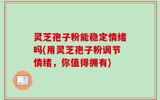 灵芝孢子粉能稳定情绪吗(用灵芝孢子粉调节情绪，你值得拥有)