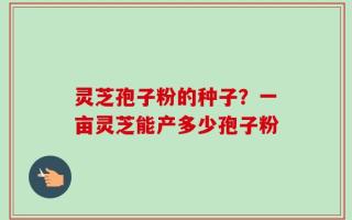 灵芝孢子粉的种子？一亩灵芝能产多少孢子粉