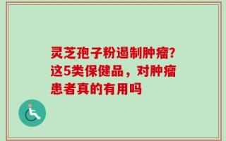 灵芝孢子粉遏制肿瘤？这5类保健品，对肿瘤患者真的有用吗