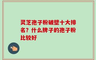 灵芝孢子粉破壁十大排名？什么牌子的孢子粉比较好