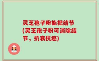灵芝孢子粉能把结节 (灵芝孢子粉可消除结节，抗衰抗癌)