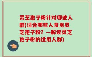 灵芝孢子粉针对哪些人群(适合哪些人食用灵芝孢子粉？—解读灵芝孢子粉的适用人群)