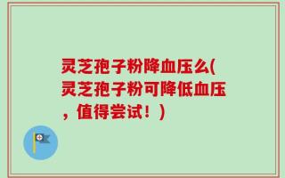 灵芝孢子粉降血压么(灵芝孢子粉可降低血压，值得尝试！)