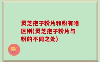 灵芝孢子粉片和粉有啥区别(灵芝孢子粉片与粉的不同之处)