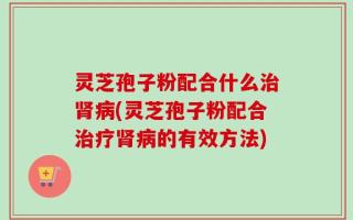 灵芝孢子粉配合什么治肾病(灵芝孢子粉配合治疗肾病的有效方法)
