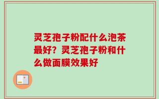灵芝孢子粉配什么泡茶最好？灵芝孢子粉和什么做面膜效果好