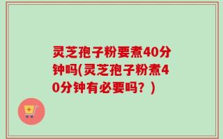 灵芝孢子粉要煮40分钟吗(灵芝孢子粉煮40分钟有必要吗？)