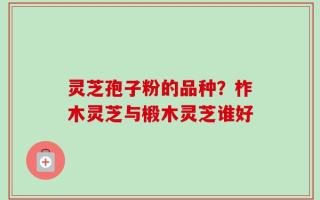灵芝孢子粉的品种？柞木灵芝与椴木灵芝谁好