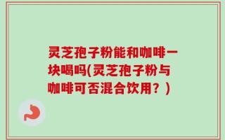 灵芝孢子粉能和咖啡一块喝吗(灵芝孢子粉与咖啡可否混合饮用？)
