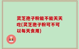 灵芝孢子粉能不能天天吃(灵芝孢子粉可不可以每天食用)