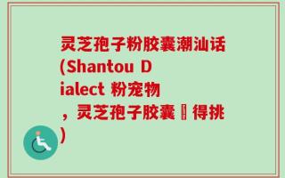 灵芝孢子粉胶囊潮汕话(Shantou Dialect 粉宠物，灵芝孢子胶囊冇得挑)