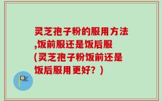 灵芝孢子粉的服用方法,饭前服还是饭后服 (灵芝孢子粉饭前还是饭后服用更好？)