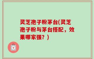 灵芝孢子粉茅台(灵芝孢子粉与茅台搭配，效果哪家强？)