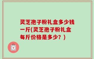 灵芝孢子粉礼盒多少钱一斤(灵芝孢子粉礼盒每斤价格是多少？)