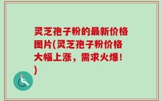 灵芝孢子粉的最新价格图片(灵芝孢子粉价格大幅上涨，需求火爆！)