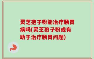 灵芝孢子粉能冶疗肠胃病吗(灵芝孢子粉或有助于治疗肠胃问题)