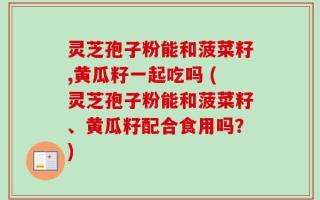灵芝孢子粉能和菠菜籽,黄瓜籽一起吃吗 (灵芝孢子粉能和菠菜籽、黄瓜籽配合食用吗？)