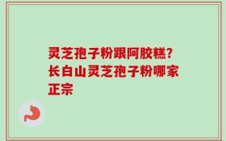 灵芝孢子粉跟阿胶糕？长白山灵芝孢子粉哪家正宗