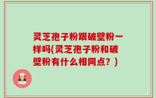 灵芝孢子粉跟破壁粉一样吗(灵芝孢子粉和破壁粉有什么相同点？)