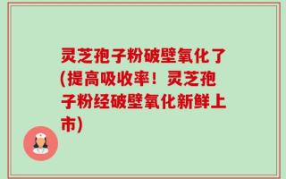 灵芝孢子粉破壁氧化了(提高吸收率！灵芝孢子粉经破壁氧化新鲜上市)